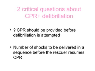 2 critical questions about
CPR+ defibrillation
• ? CPR should be provided before
defibrillation is attempted
• Number of shocks to be delivered in a
sequence before the rescuer resumes
CPR
 