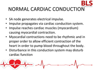 • SA node generates electrical impulse.
• Impulse propagates via cardiac conduction system.
• Impulse reaches cardiac muscles (myocardium)
causing myocardial contraction.
• Myocardial contractions need to be rhythmic and in
proper order to allow efficient contraction of the
heart in order to pump blood throughout the body.
• Disturbance in this conduction system may disturb
cardiac function
NORMAL CARDIAC CONDUCTION
 
