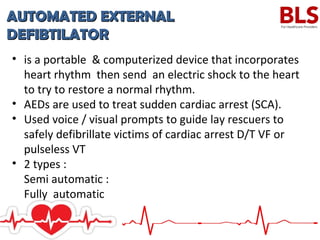 AUTOMATED EXTERNALAUTOMATED EXTERNAL
DEFIBTILATORDEFIBTILATOR
• is a portable & computerized device that incorporates
heart rhythm then send an electric shock to the heart
to try to restore a normal rhythm.
• AEDs are used to treat sudden cardiac arrest (SCA).
• Used voice / visual prompts to guide lay rescuers to
safely defibrillate victims of cardiac arrest D/T VF or
pulseless VT
• 2 types :
Semi automatic :
Fully automatic
 