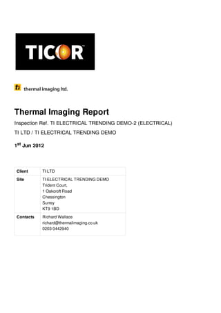Thermal Imaging Report
Inspection Ref. TI ELECTRICAL TRENDING DEMO-2 (ELECTRICAL)
TI LTD / TI ELECTRICAL TRENDING DEMO
1 Jun 2012st
Client TI LTD
Site TI ELECTRICAL TRENDING DEMO
Trident Court,
1 Oakcroft Road
Chessington
Surrey
KT9 1BD
Contacts Richard Wallace
richard@thermalimaging.co.uk
0203 0442940
 