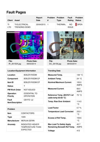 Fault Pages
Client Asset
Report
Date
Problem
#
Problem
Type
Fault
Rating
Problem
Status
TI
LTD
TI ELECTRICAL
TRENDING DEMO
20/04/2015 1 THERMAL NO
ISSUE
OPEN
File:
IR_26155A.jpg
Photo Date:
08/03/2014
Location/Equipment Information
Location BOILER ROOM
Component BOILER ROOM CP
Item ID BOILER ROOM CP
Status T
PM Work Order NOT ISSUED
Operation
Priority
ESSENTIAL TO
OPERATION
Fault
Item/Description
CB1FD -L2
Problem
Item CONTACTORS
Type 100A
Manufacturer MERLIN GERIN
Anomaly INDICATED HIGHER
TEMPERATURE THAN
EXPECTED
File:
DC_26156.jpg
Photo Date:
08/03/2014
Trending Data
Measured Temp. 138 °C
Ambient Temp. 24 °C
Nominal Maximum Current 100.0
AMPS
Measured Current 68.0
AMPS
Reference Temp. (BS7671 ref
cable temp 65-85°C)
75 °C
Temp. Rise Over Ambient 114.0
°C
Load Factor 0.7 %
Temperature Load Corrected 233.1
°C
Excess of Ref Temp. 158.6
°C
Max Load To Safely Apply
Remaining Beneath Ref Temp.
40.7
AMPS
Voltage 412
 