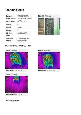 Trending Data
Current
Inspection No
TI ELECTRICAL
TRENDING DEMO-2
Report Date 20 Apr 2015
Item No 2
Item ID DBM
Status T
PM Work
Order
NOT ISSUED
Operation
Priority
ESSENTIAL TO
OPERATION
th
File: DC_7010.jpg
SWITCHROOM > MAIN LV - DBM
File: IR_2465.jpg
Photo Date: 10/03/2014
File: IR_8500.jpg
Photo Date: 10/03/2014
File: IR_7009.jpg
Photo Date: 08/03/2014
Trend Data Graph
 