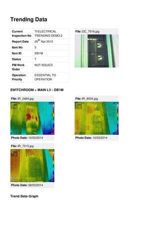 Trending Data
Current
Inspection No
TI ELECTRICAL
TRENDING DEMO-2
Report Date 20 Apr 2015
Item No 5
Item ID DB1M
Status T
PM Work
Order
NOT ISSUED
Operation
Priority
ESSENTIAL TO
OPERATION
th
File: DC_7016.jpg
SWITCHROOM > MAIN LV - DB1M
File: IR_2464.jpg
Photo Date: 10/03/2014
File: IR_8504.jpg
Photo Date: 10/03/2014
File: IR_7015.jpg
Photo Date: 08/03/2014
Trend Data Graph
 
