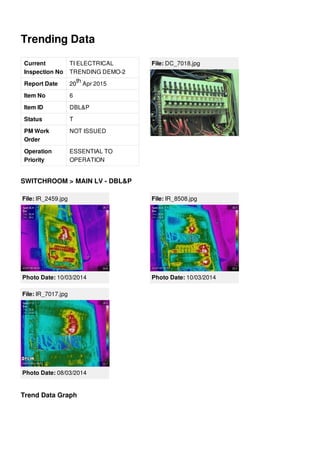 Trending Data
Current
Inspection No
TI ELECTRICAL
TRENDING DEMO-2
Report Date 20 Apr 2015
Item No 6
Item ID DBL&P
Status T
PM Work
Order
NOT ISSUED
Operation
Priority
ESSENTIAL TO
OPERATION
th
File: DC_7018.jpg
SWITCHROOM > MAIN LV - DBL&P
File: IR_2459.jpg
Photo Date: 10/03/2014
File: IR_8508.jpg
Photo Date: 10/03/2014
File: IR_7017.jpg
Photo Date: 08/03/2014
Trend Data Graph
 