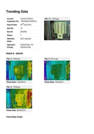 Trending Data
Current
Inspection No
TI ELECTRICAL
TRENDING DEMO-2
Report Date 20 Apr 2015
Item No 15
Item ID DBGPB
Status T
PM Work
Order
NOT ISSUED
Operation
Priority
ESSENTIAL TO
OPERATION
th
File: DC_7040.jpg
RISER B - DBGPB
File: IR_2466.jpg
Photo Date: 10/03/2014
File: IR_8514.jpg
Photo Date: 10/03/2014
File: IR_7039.jpg
Photo Date: 08/03/2014
Trend Data Graph
 