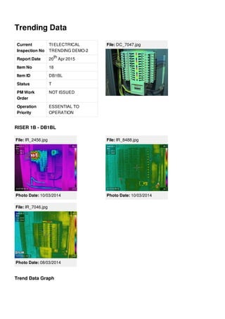 Trending Data
Current
Inspection No
TI ELECTRICAL
TRENDING DEMO-2
Report Date 20 Apr 2015
Item No 18
Item ID DB1BL
Status T
PM Work
Order
NOT ISSUED
Operation
Priority
ESSENTIAL TO
OPERATION
th
File: DC_7047.jpg
RISER 1B - DB1BL
File: IR_2456.jpg
Photo Date: 10/03/2014
File: IR_8488.jpg
Photo Date: 10/03/2014
File: IR_7046.jpg
Photo Date: 08/03/2014
Trend Data Graph
 