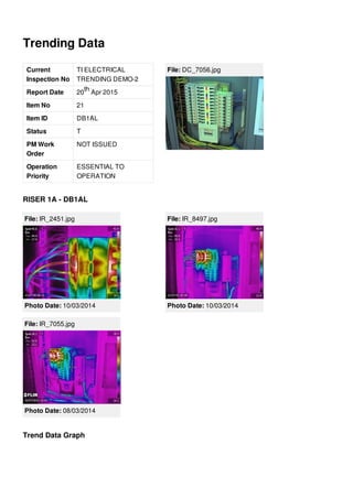 Trending Data
Current
Inspection No
TI ELECTRICAL
TRENDING DEMO-2
Report Date 20 Apr 2015
Item No 21
Item ID DB1AL
Status T
PM Work
Order
NOT ISSUED
Operation
Priority
ESSENTIAL TO
OPERATION
th
File: DC_7056.jpg
RISER 1A - DB1AL
File: IR_2451.jpg
Photo Date: 10/03/2014
File: IR_8497.jpg
Photo Date: 10/03/2014
File: IR_7055.jpg
Photo Date: 08/03/2014
Trend Data Graph
 