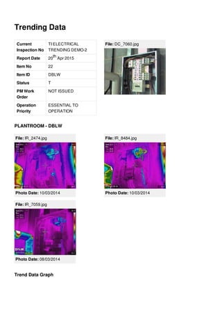 Trending Data
Current
Inspection No
TI ELECTRICAL
TRENDING DEMO-2
Report Date 20 Apr 2015
Item No 22
Item ID DBLW
Status T
PM Work
Order
NOT ISSUED
Operation
Priority
ESSENTIAL TO
OPERATION
th
File: DC_7060.jpg
PLANTROOM - DBLW
File: IR_2474.jpg
Photo Date: 10/03/2014
File: IR_8484.jpg
Photo Date: 10/03/2014
File: IR_7059.jpg
Photo Date: 08/03/2014
Trend Data Graph
 