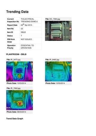 Trending Data
Current
Inspection No
TI ELECTRICAL
TRENDING DEMO-2
Report Date 20 Apr 2015
Item No 23
Item ID DBLB
Status T
PM Work
Order
NOT ISSUED
Operation
Priority
ESSENTIAL TO
OPERATION
th
File: DC_7063.jpg
PLANTROOM - DBLB
File: IR_2473.jpg
Photo Date: 10/03/2014
File: IR_8482.jpg
Photo Date: 10/03/2014
File: IR_7062.jpg
Photo Date: 08/03/2014
Trend Data Graph
 