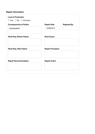 Repair Information
Loss to Production
Yes No Unknown
Consequences of Failure
dewdwedewf
Repair Date Repaired By
Parts Req. Before Failure Root Cause
Parts Req. After Failure Repair Procedure
Repair Recommendation Repair Action
14/08/2014
 