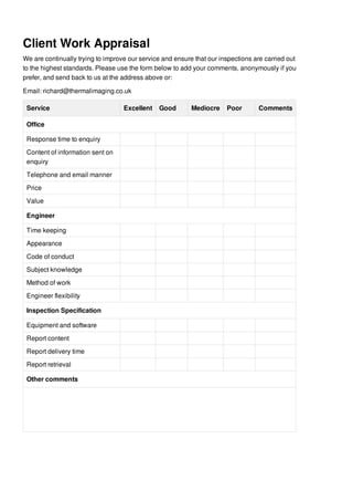 Client Work Appraisal
We are continually trying to improve our service and ensure that our inspections are carried out
to the highest standards. Please use the form below to add your comments, anonymously if you
prefer, and send back to us at the address above or:
Email: richard@thermalimaging.co.uk
Service Excellent Good Mediocre Poor Comments
Office
Response time to enquiry
Content of information sent on
enquiry
Telephone and email manner
Price
Value
Engineer
Time keeping
Appearance
Code of conduct
Subject knowledge
Method of work
Engineer flexibility
Inspection Specification
Equipment and software
Report content
Report delivery time
Report retrieval
Other comments
 