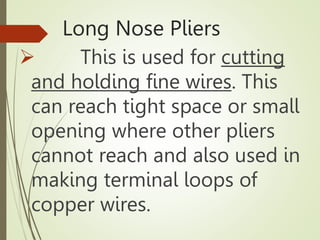 Long Nose Pliers
 This is used for cutting
and holding fine wires. This
can reach tight space or small
opening where other pliers
cannot reach and also used in
making terminal loops of
copper wires.
 