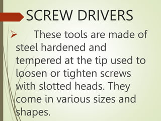 SCREW DRIVERS
 These tools are made of
steel hardened and
tempered at the tip used to
loosen or tighten screws
with slotted heads. They
come in various sizes and
shapes.
 