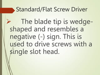 Standard/Flat Screw Driver
 The blade tip is wedge-
shaped and resembles a
negative (-) sign. This is
used to drive screws with a
single slot head.
 