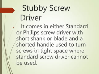 Stubby Screw
Driver
 It comes in either Standard
or Philips screw driver with
short shank or blade and a
shorted handle used to turn
screws in tight space where
standard screw driver cannot
be used.
 