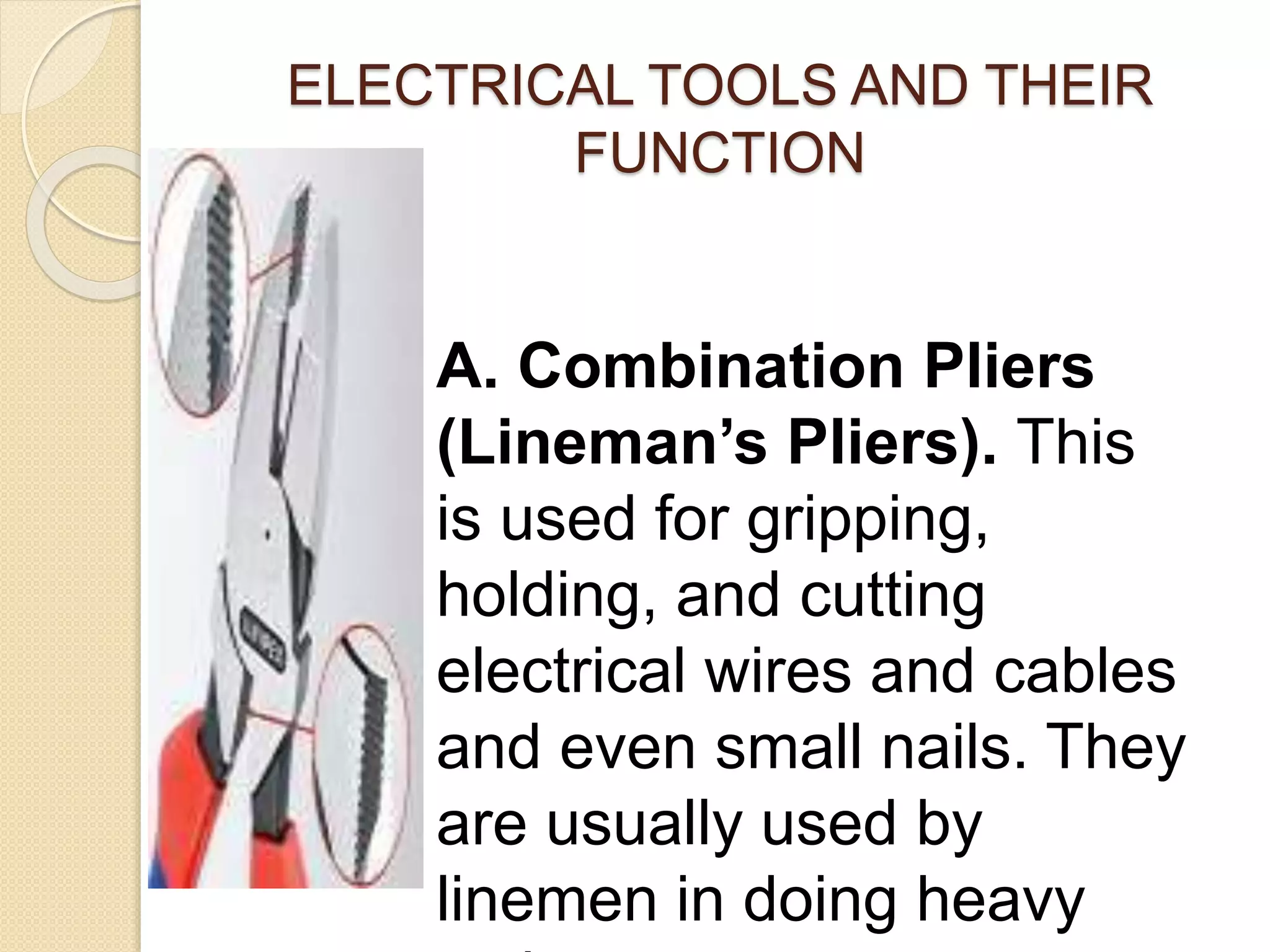 ELECTRICAL TOOLS AND THEIR 
FUNCTION 
A. Combination Pliers 
(Lineman’s Pliers). This 
is used for gripping, 
holding, and cutting 
electrical wires and cables 
and even small nails. They 
are usually used by 
linemen in doing heavy 
tasks. 
 