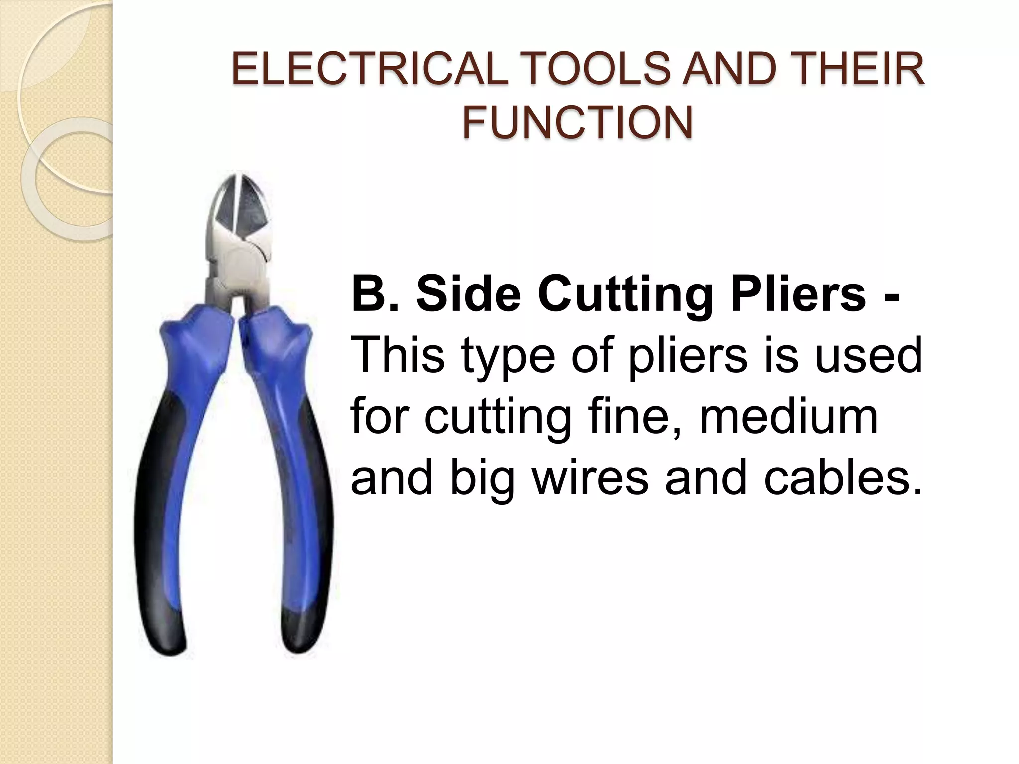 ELECTRICAL TOOLS AND THEIR 
FUNCTION 
B. Side Cutting Pliers - 
This type of pliers is used 
for cutting fine, medium 
and big wires and cables. 
 