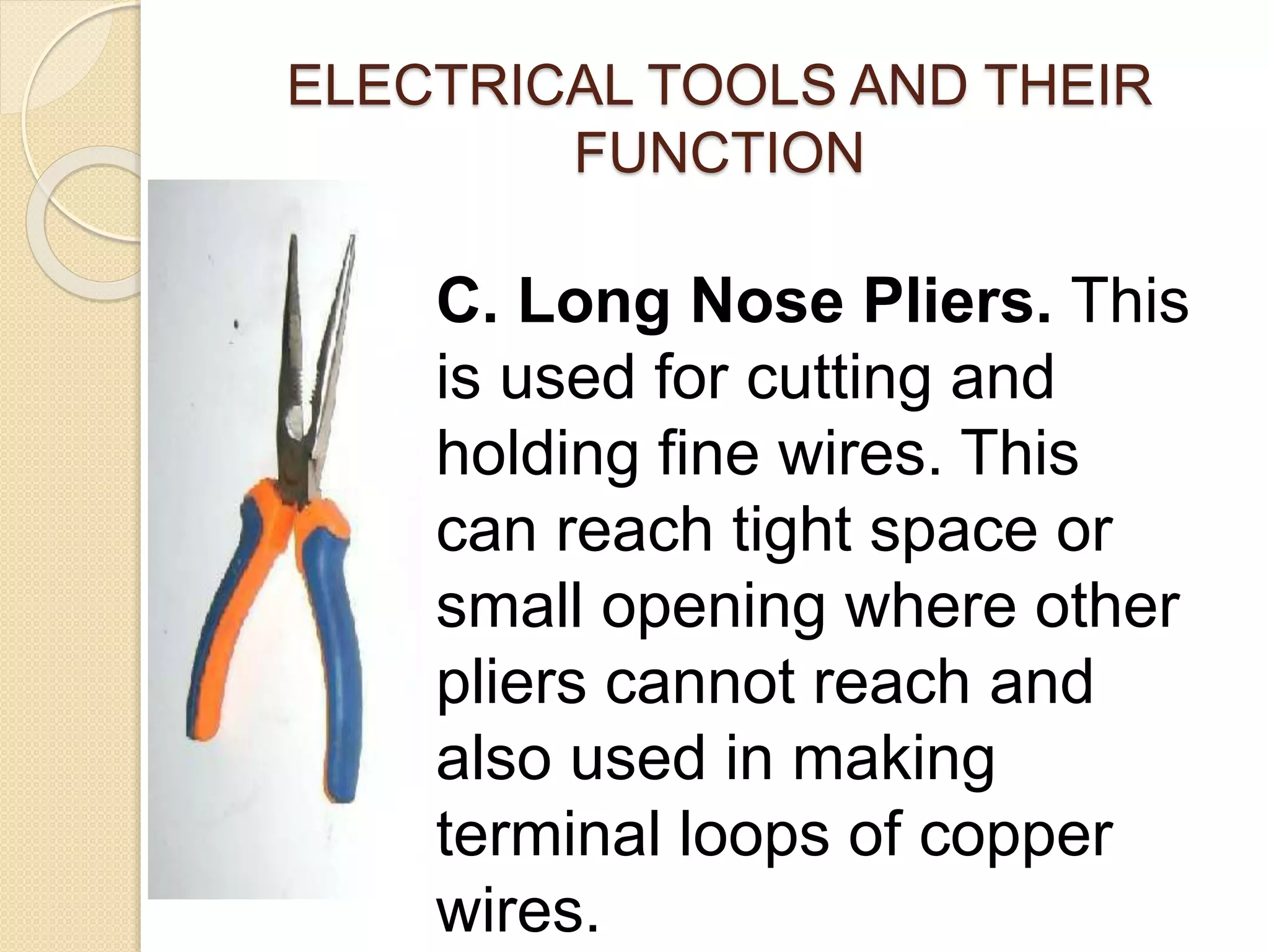 ELECTRICAL TOOLS AND THEIR 
FUNCTION 
C. Long Nose Pliers. This 
is used for cutting and 
holding fine wires. This 
can reach tight space or 
small opening where other 
pliers cannot reach and 
also used in making 
terminal loops of copper 
wires. 
 