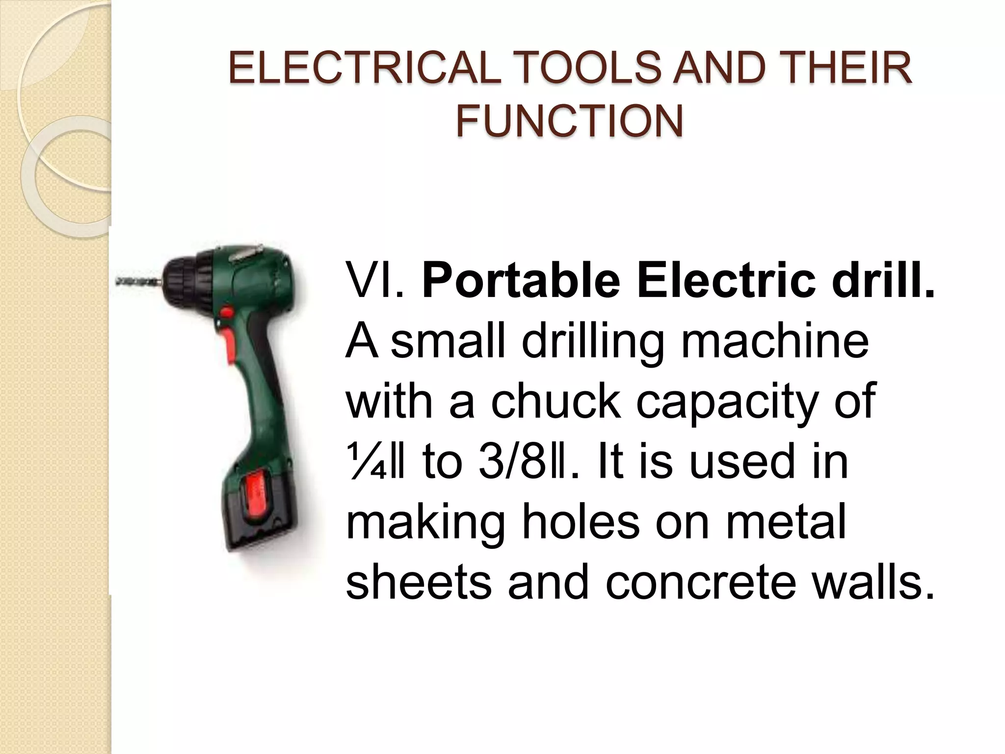 ELECTRICAL TOOLS AND THEIR 
FUNCTION 
VI. Portable Electric drill. 
A small drilling machine 
with a chuck capacity of 
¼‖ to 3/8‖. It is used in 
making holes on metal 
sheets and concrete walls. 
 