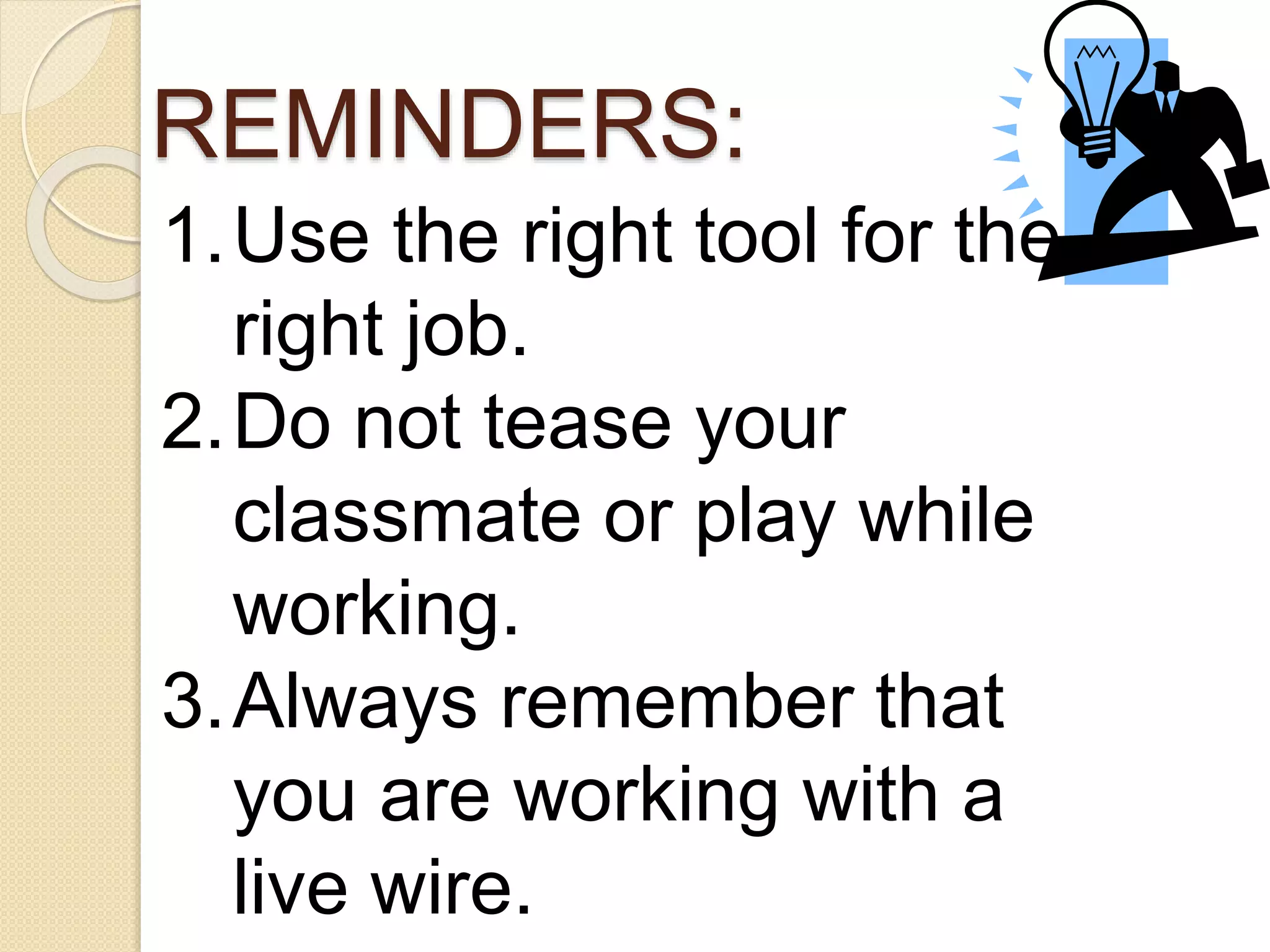 REMINDERS: 
1.Use the right tool for the 
right job. 
2.Do not tease your 
classmate or play while 
working. 
3.Always remember that 
you are working with a 
live wire. 
 