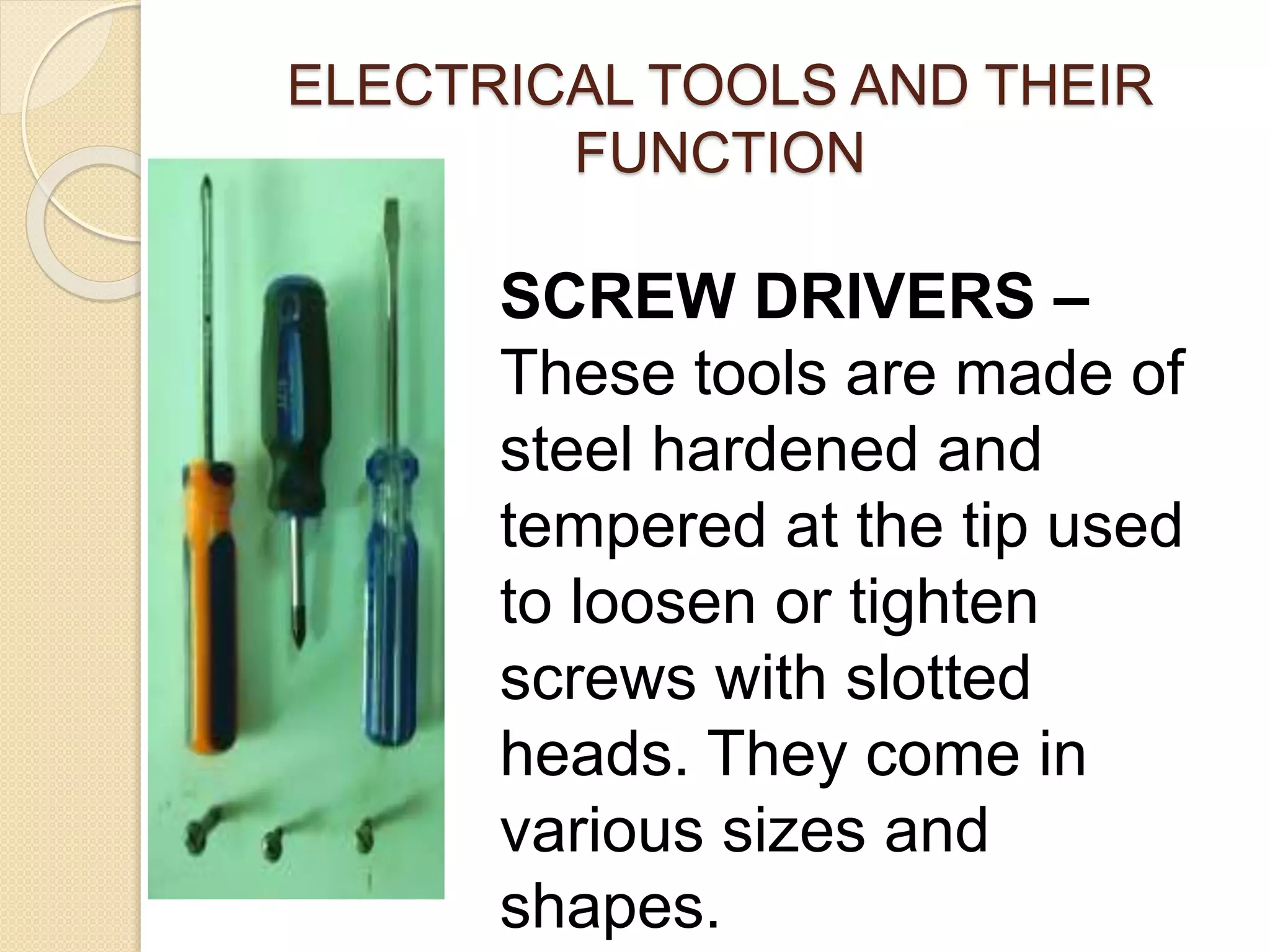 ELECTRICAL TOOLS AND THEIR 
FUNCTION 
SCREW DRIVERS – 
These tools are made of 
steel hardened and 
tempered at the tip used 
to loosen or tighten 
screws with slotted 
heads. They come in 
various sizes and 
shapes. 
 