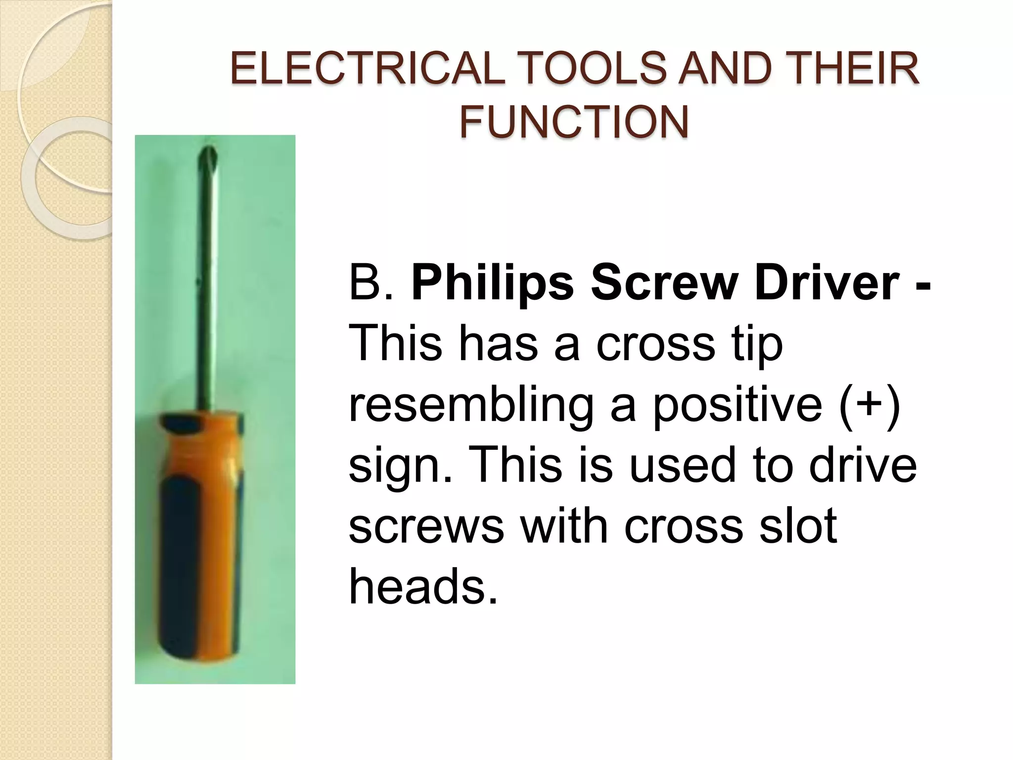 ELECTRICAL TOOLS AND THEIR 
FUNCTION 
B. Philips Screw Driver - 
This has a cross tip 
resembling a positive (+) 
sign. This is used to drive 
screws with cross slot 
heads. 
 
