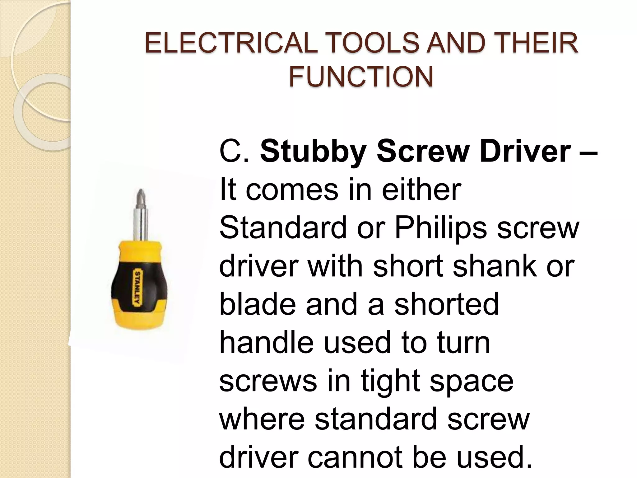 ELECTRICAL TOOLS AND THEIR 
FUNCTION 
C. Stubby Screw Driver – 
It comes in either 
Standard or Philips screw 
driver with short shank or 
blade and a shorted 
handle used to turn 
screws in tight space 
where standard screw 
driver cannot be used. 
 