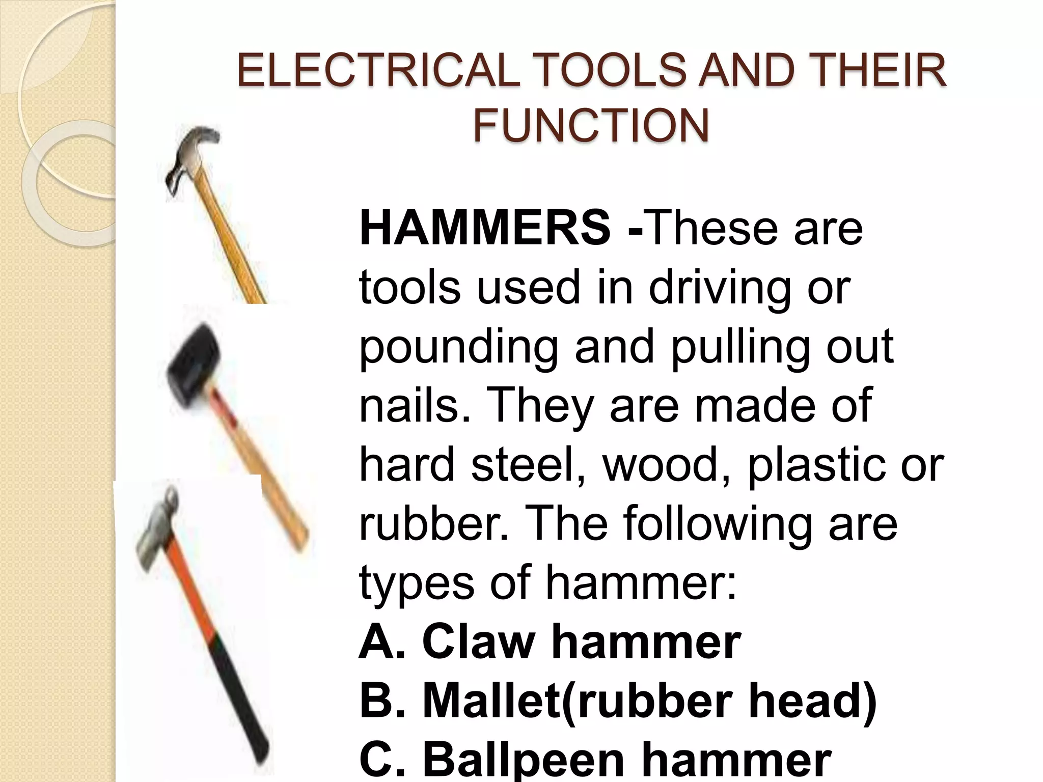 ELECTRICAL TOOLS AND THEIR 
FUNCTION 
HAMMERS -These are 
tools used in driving or 
pounding and pulling out 
nails. They are made of 
hard steel, wood, plastic or 
rubber. The following are 
types of hammer: 
A. Claw hammer 
B. Mallet(rubber head) 
C. Ballpeen hammer 
 