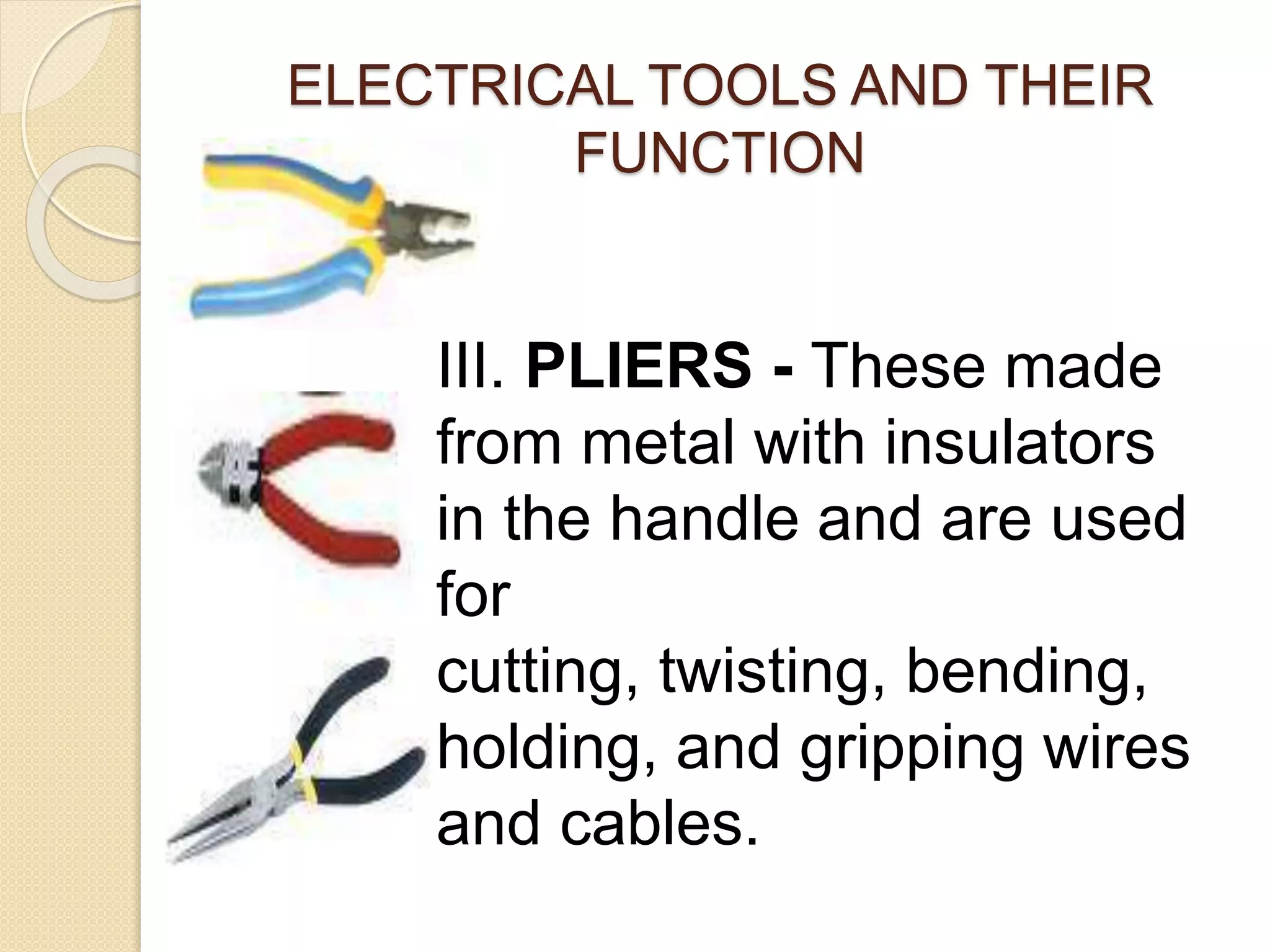 ELECTRICAL TOOLS AND THEIR 
FUNCTION 
III. PLIERS - These made 
from metal with insulators 
in the handle and are used 
for 
cutting, twisting, bending, 
holding, and gripping wires 
and cables. 
 