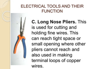 ELECTRICAL TOOLS AND THEIR 
FUNCTION 
C. Long Nose Pliers. This 
is used for cutting and 
holding fine wires. This 
can reach tight space or 
small opening where other 
pliers cannot reach and 
also used in making 
terminal loops of copper 
wires. 
 