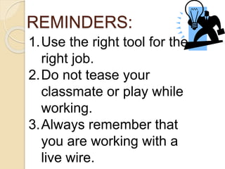 REMINDERS: 
1.Use the right tool for the 
right job. 
2.Do not tease your 
classmate or play while 
working. 
3.Always remember that 
you are working with a 
live wire. 
 