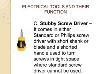 ELECTRICAL TOOLS AND THEIR 
FUNCTION 
C. Stubby Screw Driver – 
It comes in either 
Standard or Philips screw 
driver with short shank or 
blade and a shorted 
handle used to turn 
screws in tight space 
where standard screw 
driver cannot be used. 
 