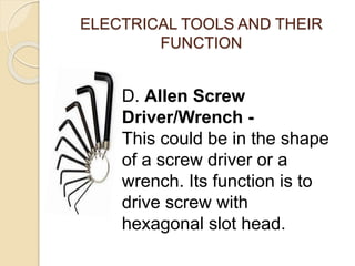 ELECTRICAL TOOLS AND THEIR 
FUNCTION 
D. Allen Screw 
Driver/Wrench - 
This could be in the shape 
of a screw driver or a 
wrench. Its function is to 
drive screw with 
hexagonal slot head. 
 