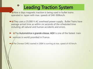 ⦿Now a days magnetic traction is being used in bullet trains
operated in Japan with max. speeds of 240-300km/h.
⦿They uses a 25,000 V AC overhead power supply , Bullet Trains have
average arrival time as within six seconds of the scheduled time
including all natural and human accidents and errors.
 ⦿The Automotrice à grande vitesse, AGV is one of the fastest train
 services in world provided in France.
⦿The Chinese CHR3 started in 2004 is running at max. speed of 431km/h.
1
Leading Traction System
 