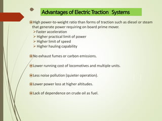 ⦿High power-to-weight ratio than forms of traction such as diesel or steam
that generate power requiring on board prime mover.
Faster acceleration
Higher practical limit of power
Higher limit of speed
Higher hauling capability
⦿No exhaust fumes or carbon emissions.
⦿Lower running cost of locomotives and multiple units.
⦿Less noise pollution (quieter operation).
⦿Lower power loss at higher altitudes.
⦿Lack of dependence on crude oil as fuel.
Advantages of Electric Traction Systems
 