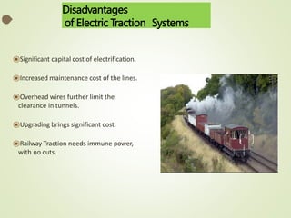 Disadvantages
of Electric Traction Systems
⦿Significant capital cost of electrification.
⦿Increased maintenance cost of the lines.
⦿Overhead wires further limit the
clearance in tunnels.
⦿Upgrading brings significant cost.
⦿Railway Traction needs immune power,
with no cuts.
 