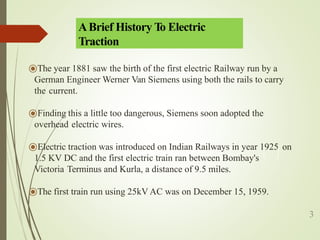 ⦿The year 1881 saw the birth of the first electric Railway run by a
German Engineer Werner Van Siemens using both the rails to carry
the current.
⦿Finding this a little too dangerous, Siemens soon adopted the
overhead electric wires.
⦿Electric traction was introduced on Indian Railways in year 1925 on
1.5 KV DC and the first electric train ran between Bombay's
Victoria Terminus and Kurla, a distance of 9.5 miles.
⦿The first train run using 25kV AC was on December 15, 1959.
3
ABrief History T
o Electric
Traction
 