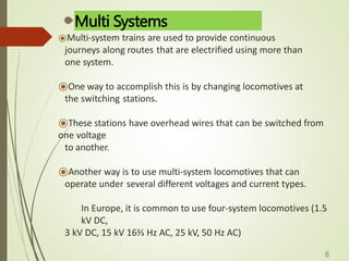 Multi Systems
⦿Multi-system trains are used to provide continuous
journeys along routes that are electrified using more than
one system.
⦿One way to accomplish this is by changing locomotives at
the switching stations.
⦿These stations have overhead wires that can be switched from
one voltage
to another.
⦿Another way is to use multi-system locomotives that can
operate under several different voltages and current types.
In Europe, it is common to use four-system locomotives (1.5
kV DC,
3 kV DC, 15 kV 16⅔ Hz AC, 25 kV, 50 Hz AC)
8
 