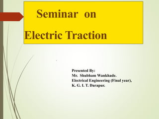 Seminar on
Electric Traction
Presented By:
Mr. Shubham Wankhade.
Electrical Engineering (Final year),
K. G. I. T. Darapur.
.
 