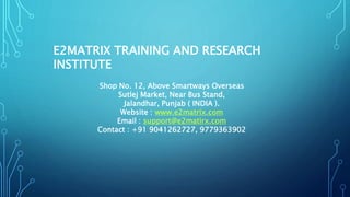 E2MATRIX TRAINING AND RESEARCH
INSTITUTE
Shop No. 12, Above Smartways Overseas
Sutlej Market, Near Bus Stand,
Jalandhar, Punjab ( INDIA ).
Website : www.e2matrix.com
Email : support@e2matirx.com
Contact : +91 9041262727, 9779363902
 