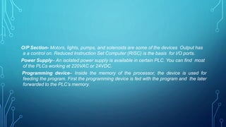 O/P Section- Motors, lights, pumps, and solenoids are some of the devices Output has
a a control on. Reduced Instruction Set Computer (RISC) is the basis for I/O ports.
Power Supply– An isolated power supply is available in certain PLC. You can find most
of the PLCs working at 220VAC or 24VDC.
Programming device– Inside the memory of the processor, the device is used for
feeding the program. First the programming device is fed with the program and the later
forwarded to the PLC’s memory.
 