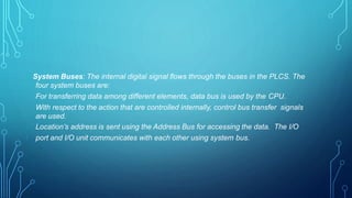 System Buses: The internal digital signal flows through the buses in the PLCS. The
four system buses are:
For transferring data among different elements, data bus is used by the CPU.
With respect to the action that are controlled internally, control bus transfer signals
are used.
Location’s address is sent using the Address Bus for accessing the data. The I/O
port and I/O unit communicates with each other using system bus.
 