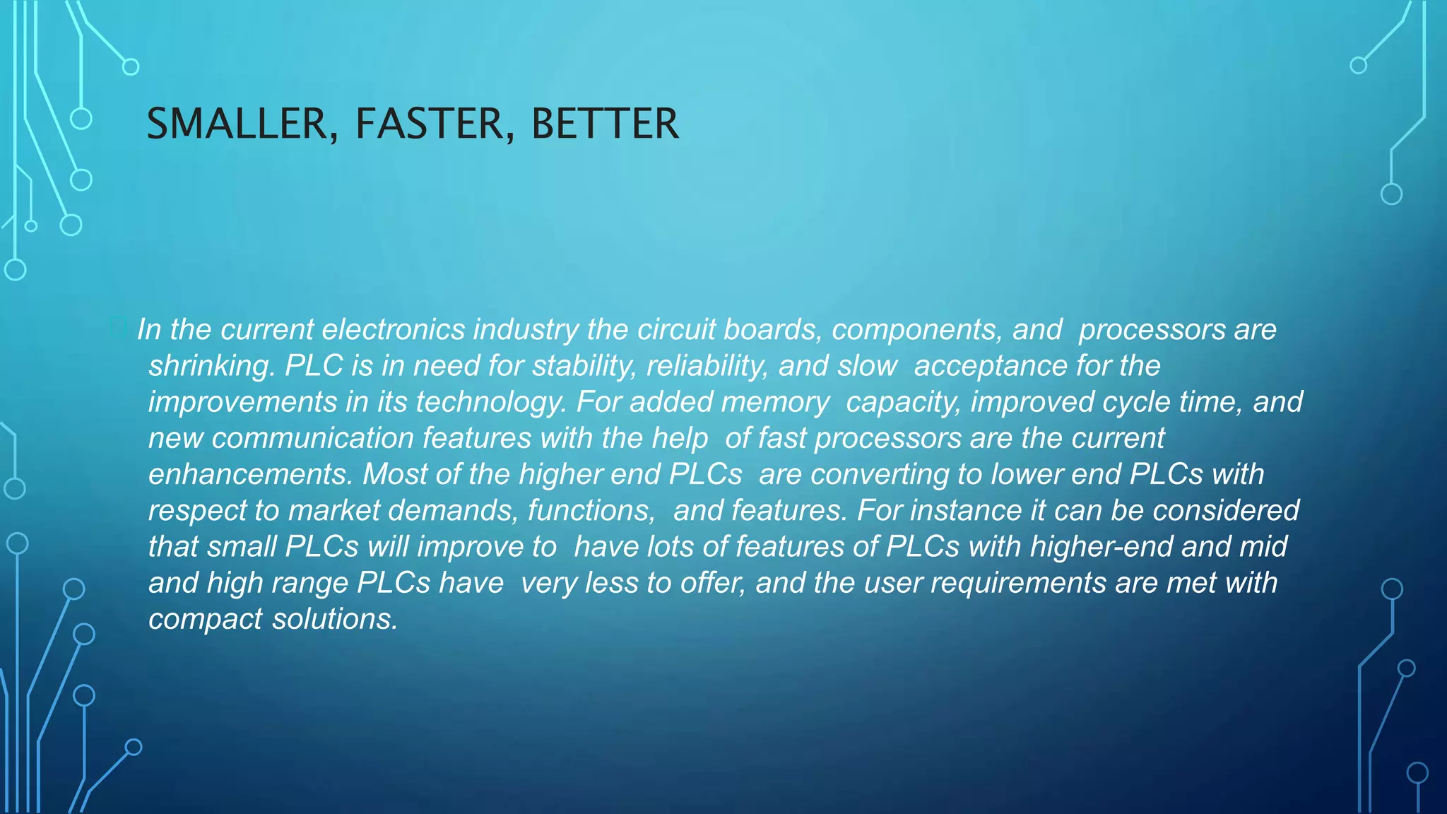 SMALLER, FASTER, BETTER
In the current electronics industry the circuit boards, components, and processors are
shrinking. PLC is in need for stability, reliability, and slow acceptance for the
improvements in its technology. For added memory capacity, improved cycle time, and
new communication features with the help of fast processors are the current
enhancements. Most of the higher end PLCs are converting to lower end PLCs with
respect to market demands, functions, and features. For instance it can be considered
that small PLCs will improve to have lots of features of PLCs with higher-end and mid
and high range PLCs have very less to offer, and the user requirements are met with
compact solutions.
 