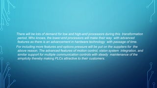 There will be lots of demand for low and high-end processors during this transformation
period. Who knows, the lower-end processors will make their way with advanced
features as there is an advancement in hardware technology with passage of time.
For including more features and options pressure will be put on the suppliers for the
above reason. The advanced features of motion control, vision system integration, and
similar support for multiple communication controls with steady maintenance of the
simplicity thereby making PLCs attractive to their customers.
 