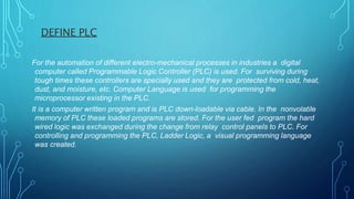 DEFINE PLC
For the automation of different electro-mechanical processes in industries a digital
computer called Programmable Logic Controller (PLC) is used. For surviving during
tough times these controllers are specially used and they are protected from cold, heat,
dust, and moisture, etc. Computer Language is used for programming the
microprocessor existing in the PLC.
It is a computer written program and is PLC down-loadable via cable. In the nonvolatile
memory of PLC these loaded programs are stored. For the user fed program the hard
wired logic was exchanged during the change from relay control panels to PLC. For
controlling and programming the PLC, Ladder Logic, a visual programming language
was created.
 