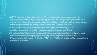 As PLC has been into existence since 50 years there is a very meager need for
improvement and thus if you are planning to work with PLC you can consider it as a
mature technology. Any equipment has a competitive counterpart with a never ending
need of improvement, providing faster, smaller and cheaper solutions.
In the world of industrial automation, the embedded processor of PLC is
providing a real-time proprietary operating system is in demand today.
It is anticipated that there will be a need for improvement in hardware, software, and
communication to develop with the adapting technology in the future of PLC.
Programmable Automation Controller (PAC) and PLC functionality, will be evolved as a
part of the evolution.
 