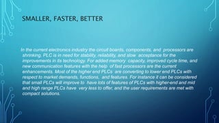 SMALLER, FASTER, BETTER
In the current electronics industry the circuit boards, components, and processors are
shrinking. PLC is in need for stability, reliability, and slow acceptance for the
improvements in its technology. For added memory capacity, improved cycle time, and
new communication features with the help of fast processors are the current
enhancements. Most of the higher end PLCs are converting to lower end PLCs with
respect to market demands, functions, and features. For instance it can be considered
that small PLCs will improve to have lots of features of PLCs with higher-end and mid
and high range PLCs have very less to offer, and the user requirements are met with
compact solutions.
 