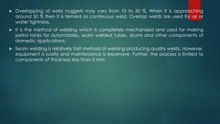  Overlapping of weld nuggets may vary from 10 to 50 %. When it is approaching
around 50 % then it is termed as continuous weld. Overlap welds are used for air or
water tightness.
 It is the method of welding which is completely mechanized and used for making
petrol tanks for automobiles, seam welded tubes, drums and other components of
domestic applications.
 Seam welding is relatively fast method of welding producing quality welds. However,
equipment is costly and maintenance is expensive. Further, the process is limited to
components of thickness less than 3 mm.
 
