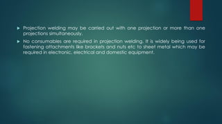  Projection welding may be carried out with one projection or more than one
projections simultaneously.
 No consumables are required in projection welding. It is widely being used for
fastening attachments like brackets and nuts etc to sheet metal which may be
required in electronic, electrical and domestic equipment.
 