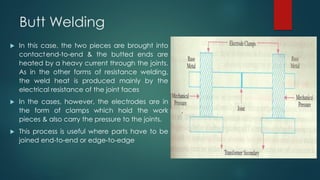 Butt Welding
 In this case, the two pieces are brought into
contactend-to-end & the butted ends are
heated by a heavy current through the joints.
As in the other forms of resistance welding,
the weld heat is produced mainly by the
electrical resistance of the joint faces
 In the cases, however, the electrodes are in
the form of clamps which hold the work
pieces & also carry the pressure to the joints.
 This process is useful where parts have to be
joined end-to-end or edge-to-edge
 